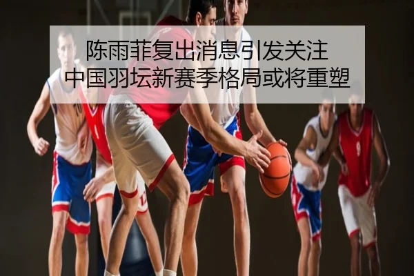 陈雨菲复出消息引发关注 中国羽坛新赛季格局或将重塑