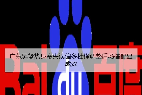 广东男篮热身赛失误偏多杜锋调整后场搭配显成效