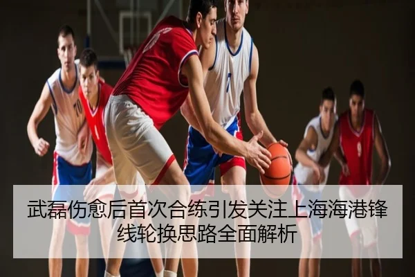 武磊伤愈后首次合练引发关注上海海港锋线轮换思路全面解析