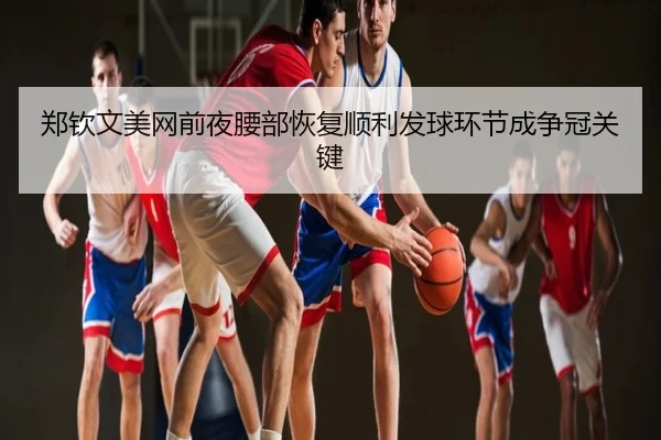 郑钦文美网前夜腰部恢复顺利发球环节成争冠关键