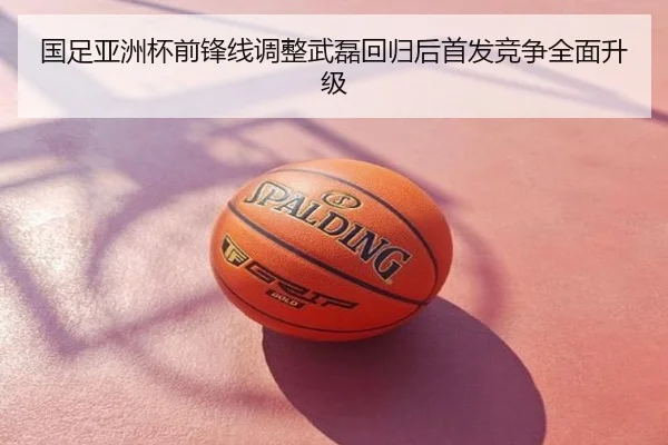 国足亚洲杯前锋线调整武磊回归后首发竞争全面升级