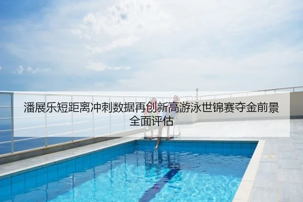 潘展乐短距离冲刺数据再创新高游泳世锦赛夺金前景全面评估