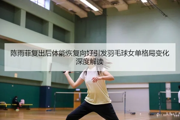 陈雨菲复出后体能恢复向好引发羽毛球女单格局变化深度解读
