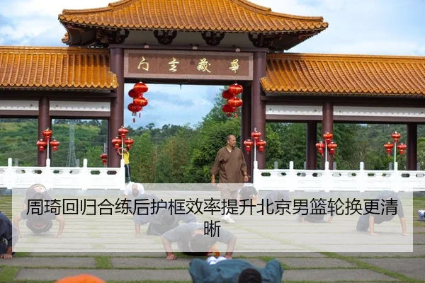 周琦回归合练后护框效率提升北京男篮轮换更清晰