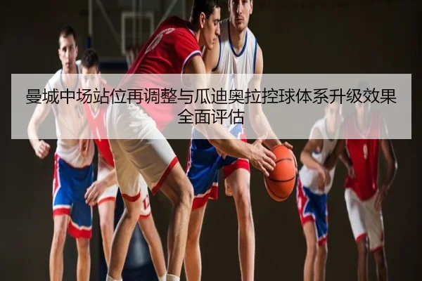 曼城中场站位再调整与瓜迪奥拉控球体系升级效果全面评估