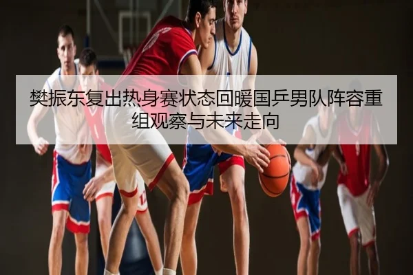樊振东复出热身赛状态回暖国乒男队阵容重组观察与未来走向