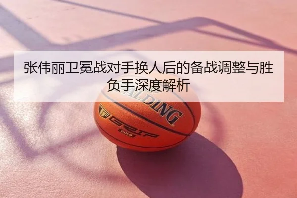 张伟丽卫冕战对手换人后的备战调整与胜负手深度解析