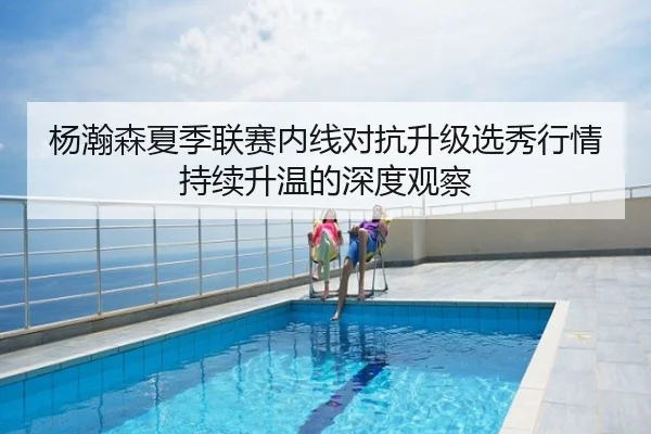 杨瀚森夏季联赛内线对抗升级选秀行情持续升温的深度观察