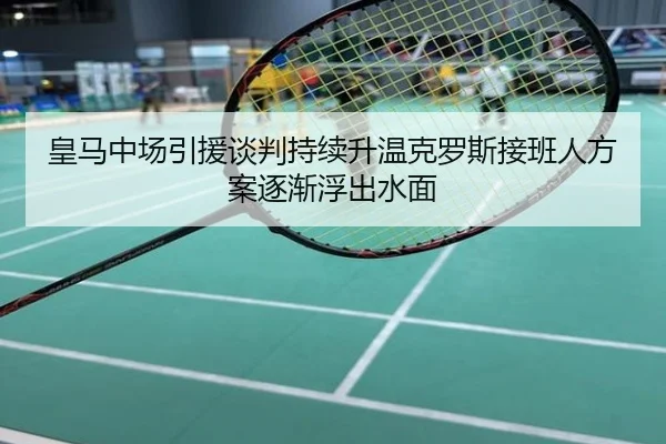 皇马中场引援谈判持续升温克罗斯接班人方案逐渐浮出水面